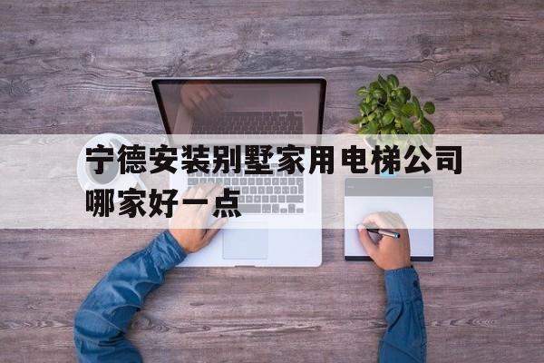 宁德安装别墅家用电梯公司哪家好一点（宁德安装别墅家用电梯公司哪家好一点呢）